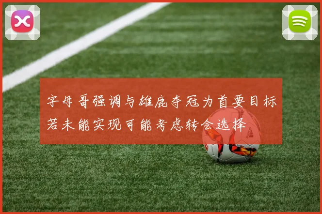 字母哥强调与雄鹿夺冠为首要目标若未能实现可能考虑转会选择