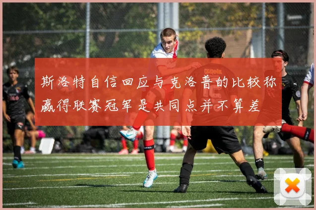 斯洛特自信回应与克洛普的比较称赢得联赛冠军是共同点并不算差