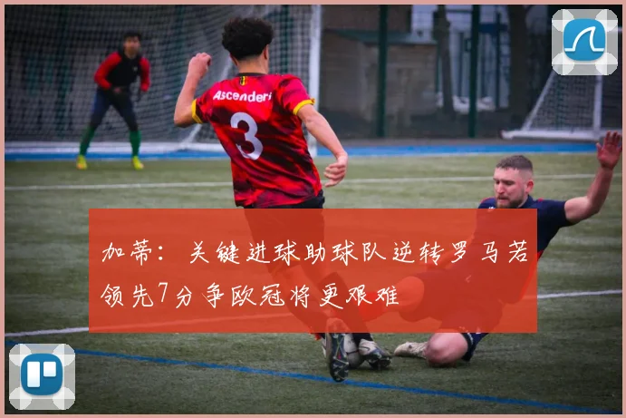 加蒂：关键进球助球队逆转罗马若领先7分争欧冠将更艰难
