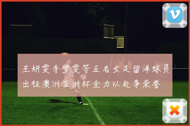 王妍雯李梦雯等五名女足留洋球员出征澳洲亚洲杯全力以赴争荣誉