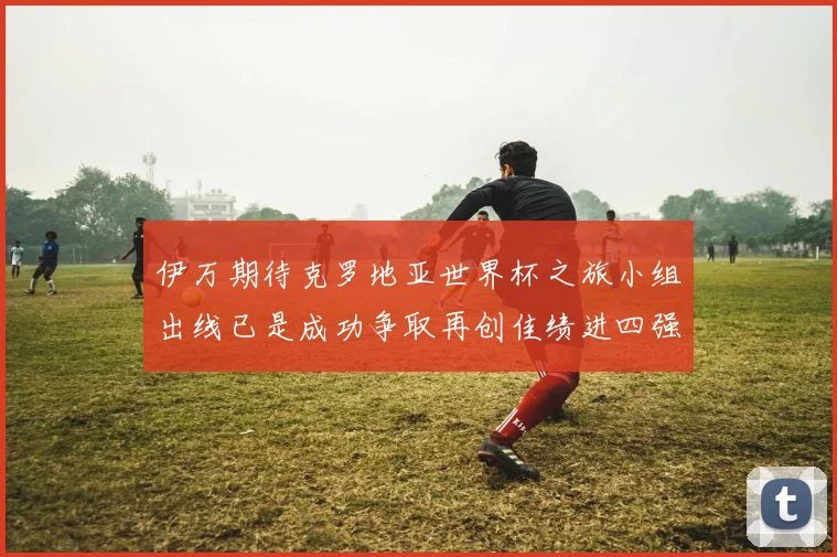 伊万期待克罗地亚世界杯之旅小组出线已是成功争取再创佳绩进四强
