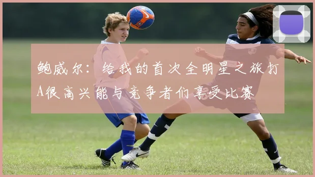 鲍威尔：给我的首次全明星之旅打A很高兴能与竞争者们享受比赛